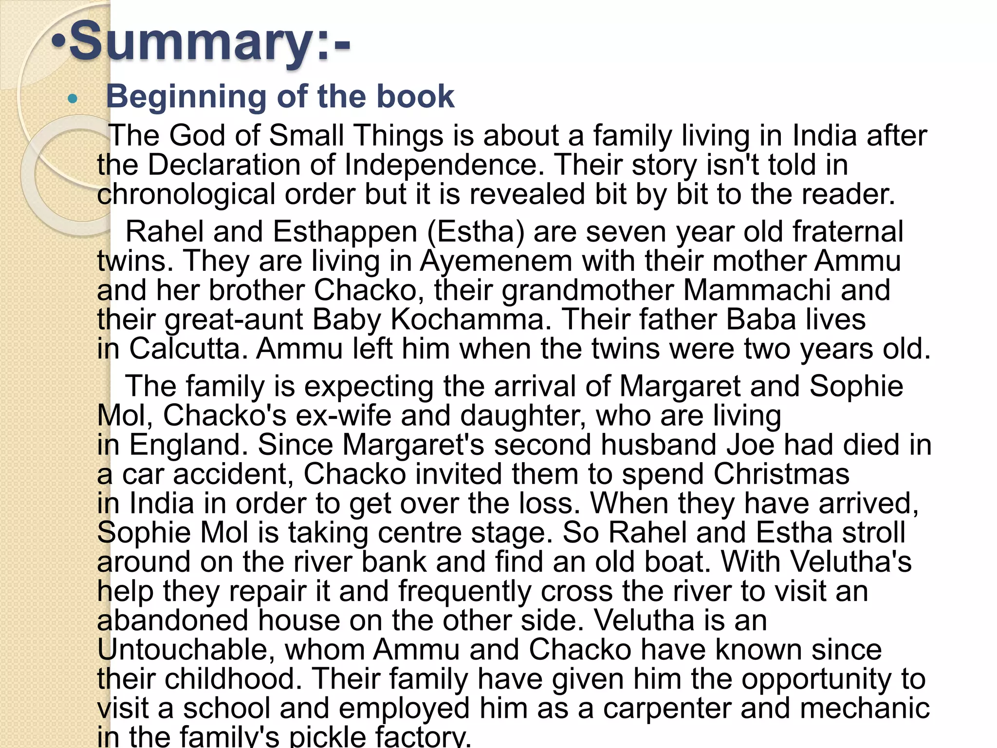 •Summary:- 
 Beginning of the book 
The God of Small Things is about a family living in India after 
the Declaration of Independence. Their story isn't told in 
chronological order but it is revealed bit by bit to the reader. 
Rahel and Esthappen (Estha) are seven year old fraternal 
twins. They are living in Ayemenem with their mother Ammu 
and her brother Chacko, their grandmother Mammachi and 
their great-aunt Baby Kochamma. Their father Baba lives 
in Calcutta. Ammu left him when the twins were two years old. 
The family is expecting the arrival of Margaret and Sophie 
Mol, Chacko's ex-wife and daughter, who are living 
in England. Since Margaret's second husband Joe had died in 
a car accident, Chacko invited them to spend Christmas 
in India in order to get over the loss. When they have arrived, 
Sophie Mol is taking centre stage. So Rahel and Estha stroll 
around on the river bank and find an old boat. With Velutha's 
help they repair it and frequently cross the river to visit an 
abandoned house on the other side. Velutha is an 
Untouchable, whom Ammu and Chacko have known since 
their childhood. Their family have given him the opportunity to 
visit a school and employed him as a carpenter and mechanic 
in the family's pickle factory. 
 