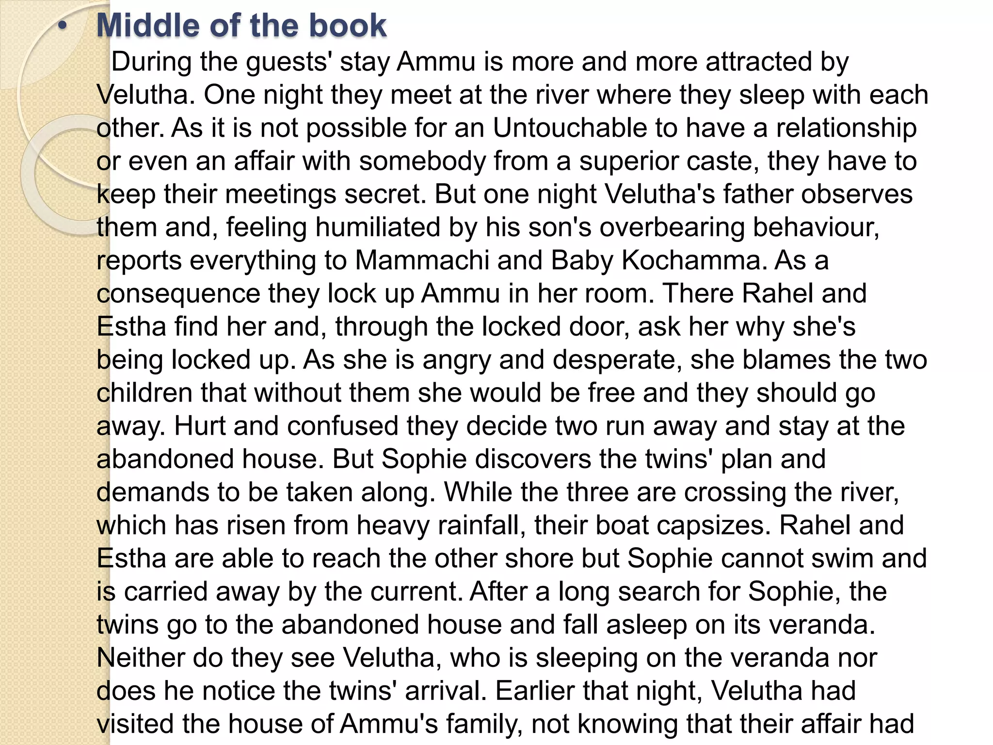 • Middle of the book 
During the guests' stay Ammu is more and more attracted by 
Velutha. One night they meet at the river where they sleep with each 
other. As it is not possible for an Untouchable to have a relationship 
or even an affair with somebody from a superior caste, they have to 
keep their meetings secret. But one night Velutha's father observes 
them and, feeling humiliated by his son's overbearing behaviour, 
reports everything to Mammachi and Baby Kochamma. As a 
consequence they lock up Ammu in her room. There Rahel and 
Estha find her and, through the locked door, ask her why she's 
being locked up. As she is angry and desperate, she blames the two 
children that without them she would be free and they should go 
away. Hurt and confused they decide two run away and stay at the 
abandoned house. But Sophie discovers the twins' plan and 
demands to be taken along. While the three are crossing the river, 
which has risen from heavy rainfall, their boat capsizes. Rahel and 
Estha are able to reach the other shore but Sophie cannot swim and 
is carried away by the current. After a long search for Sophie, the 
twins go to the abandoned house and fall asleep on its veranda. 
Neither do they see Velutha, who is sleeping on the veranda nor 
does he notice the twins' arrival. Earlier that night, Velutha had 
visited the house of Ammu's family, not knowing that their affair had 
 