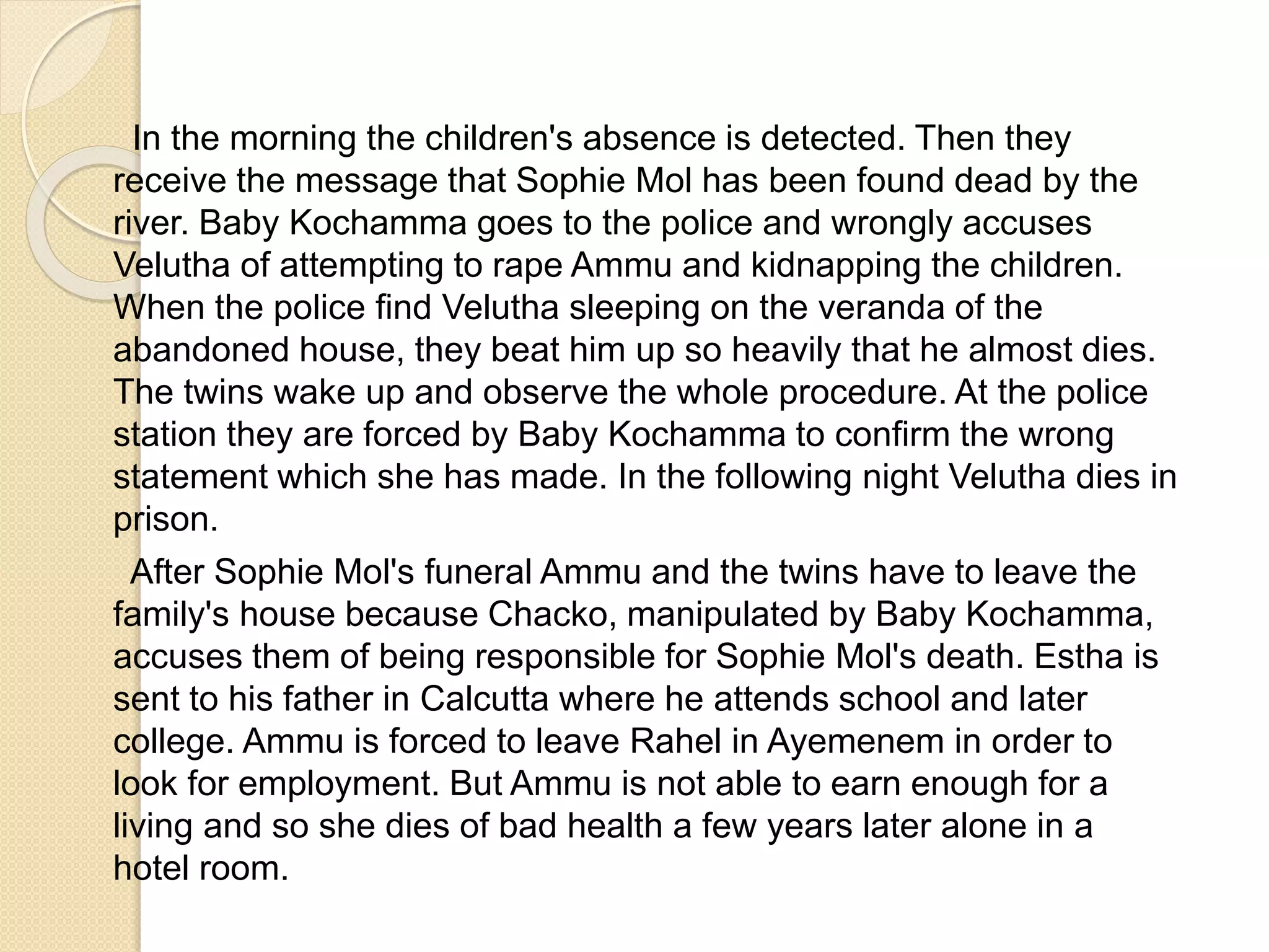 In the morning the children's absence is detected. Then they 
receive the message that Sophie Mol has been found dead by the 
river. Baby Kochamma goes to the police and wrongly accuses 
Velutha of attempting to rape Ammu and kidnapping the children. 
When the police find Velutha sleeping on the veranda of the 
abandoned house, they beat him up so heavily that he almost dies. 
The twins wake up and observe the whole procedure. At the police 
station they are forced by Baby Kochamma to confirm the wrong 
statement which she has made. In the following night Velutha dies in 
prison. 
After Sophie Mol's funeral Ammu and the twins have to leave the 
family's house because Chacko, manipulated by Baby Kochamma, 
accuses them of being responsible for Sophie Mol's death. Estha is 
sent to his father in Calcutta where he attends school and later 
college. Ammu is forced to leave Rahel in Ayemenem in order to 
look for employment. But Ammu is not able to earn enough for a 
living and so she dies of bad health a few years later alone in a 
hotel room. 
 