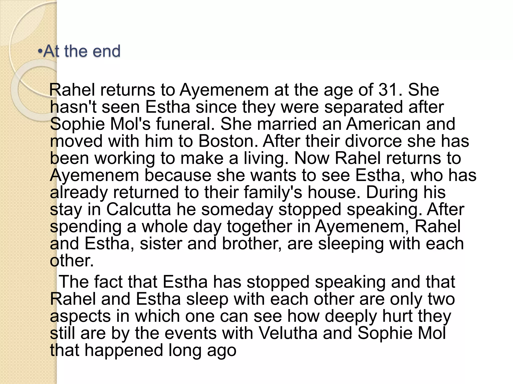 •At the end 
Rahel returns to Ayemenem at the age of 31. She 
hasn't seen Estha since they were separated after 
Sophie Mol's funeral. She married an American and 
moved with him to Boston. After their divorce she has 
been working to make a living. Now Rahel returns to 
Ayemenem because she wants to see Estha, who has 
already returned to their family's house. During his 
stay in Calcutta he someday stopped speaking. After 
spending a whole day together in Ayemenem, Rahel 
and Estha, sister and brother, are sleeping with each 
other. 
The fact that Estha has stopped speaking and that 
Rahel and Estha sleep with each other are only two 
aspects in which one can see how deeply hurt they 
still are by the events with Velutha and Sophie Mol 
that happened long ago 
 