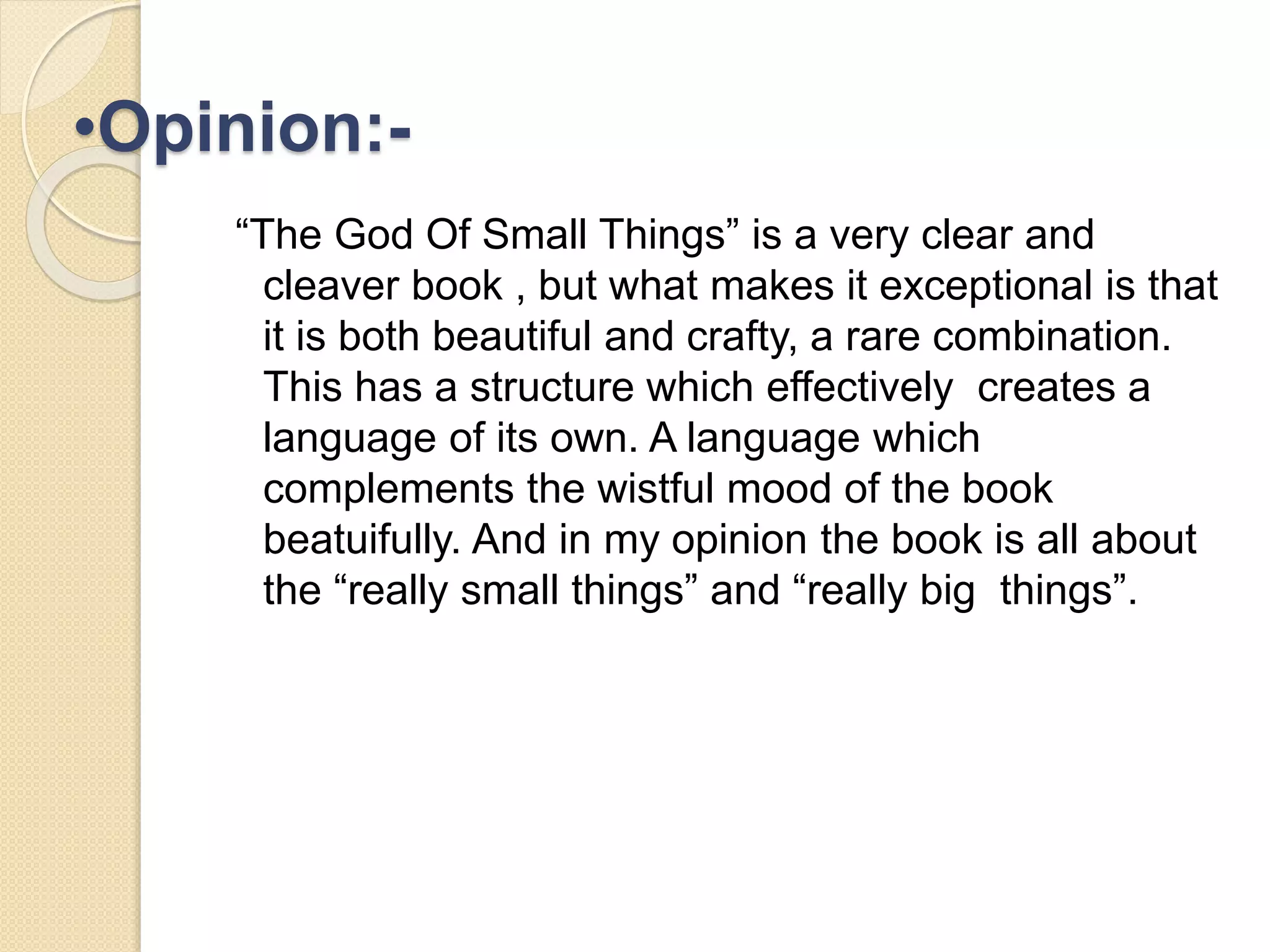 •Opinion:- 
“The God Of Small Things” is a very clear and 
cleaver book , but what makes it exceptional is that 
it is both beautiful and crafty, a rare combination. 
This has a structure which effectively creates a 
language of its own. A language which 
complements the wistful mood of the book 
beatuifully. And in my opinion the book is all about 
the “really small things” and “really big things”. 
 