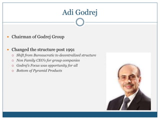 Adi Godrej
 Chairman of Godrej Group
 Changed the structure post 1991
 Shift from Bureaucratic to decentralized structure
 Non Family CEO’s for group companies
 Godrej’s Focus was opportunity for all
 Bottom of Pyramid Products
 