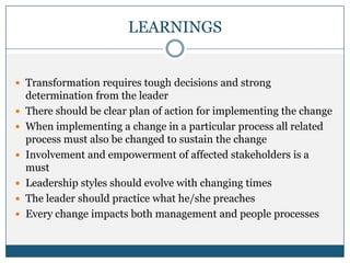 LEARNINGS
 Transformation requires tough decisions and strong
determination from the leader
 There should be clear plan of action for implementing the change
 When implementing a change in a particular process all related
process must also be changed to sustain the change
 Involvement and empowerment of affected stakeholders is a
must
 Leadership styles should evolve with changing times
 The leader should practice what he/she preaches
 Every change impacts both management and people processes
 