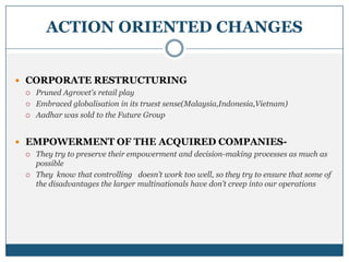 ACTION ORIENTED CHANGES
 CORPORATE RESTRUCTURING
 Pruned Agrovet's retail play
 Embraced globalisation in its truest sense(Malaysia,Indonesia,Vietnam)
 Aadhar was sold to the Future Group
 EMPOWERMENT OF THE ACQUIRED COMPANIES-
 They try to preserve their empowerment and decision-making processes as much as
possible
 They know that controlling doesn’t work too well, so they try to ensure that some of
the disadvantages the larger multinationals have don’t creep into our operations
 
