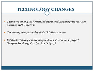 TECHNOLOGY CHANGES
 They were among the first in India to introduce enterprise resource
planning (ERP) systems
 Connecting everyone using their IT infrastructure
 Established strong connectivity with our distributors (project
Sampark) and suppliers (project Sahyog)
 