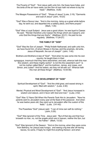 The Poverty of "God": "And Jesus saith unto him, the foxes have holes, and
  the birds of the air have nests; but the Son of man hath not where to lay his
                             head." (Matthew, 8:20)

 The Meagre Possessions of "God": "Shoes of Jesus" (Luke, 3:16), "Garments
                     and coat of Jesus" (John, 19:23)

 "God" Was a Devout Jew: "And in the morning, rising up a great while before
    day, he went out, and departed into a solitary place, and there prayed."
                                 (Mark, 1:35)

 "God" Was a Loyal Subject: Jesus was a good citizen, he was loyal to Caesar.
   He said: "Render therefore unto Caesar the things which are Caesar's; and
     unto God the things that are God's." (Matthew, 22:21) He paid his tax
                        regularly. (Matthew, 17:24-27)

                           THE FAMILY OF "GOD"

  "God" Was the Son of Joseph: "Philip findeth Nathanael, and saith unto him,
   we have found him, of whom Moses in the law, and the prophets, did write,
              Jesus of Nazareth, the son of Joseph" (John, 1:45)

  Brothers and Brothers-in-law of "God": "And when he was come into his own
                          country, he taught them in their
synagogue, insomuch that they were astonished, and said, whence hath this man
    this wisdom, and these mighty works? Is not this the carpenter's son? Is
      not his mother called Mary? and his brethren, James, and Joses, and
   Simon, and Judas? And his sisters, are they not all with us? Whence hath
                 this man all these things? (Matthew, 13:54-56)



                       THE DEVELOPMENT OF "GOD"

   Spiritual Development of "God": "And the child grew, and waxed strong in
                    spirit, filled with wisdom." (Luke, 2:40)

  Mental, Physical and Moral Development of "God": "And Jesus increased in
      wisdom and stature, and in favor with God and man." (Luke, 2:52)

 "God" Was 12 Years Old When His Parents Took Him to Jerusalem: "Now his
 parents went to Jerusalem every year at the feast of the passover. And when
  he was twelve years old, they went up to Jerusalem after the custom of the
                            feast." (Luke, 2:41-42)

    The Powerless "God" (Jesus) said: "I can of mine own self do nothing."
                               (John, 5:30)

  "God" Was Ignorant of the Time. Jesus said: "But of that day and that hour
 knoweth no man, no, not the angels which are in heaven, neither the Son, but
                          the Father." (Mark, 13:32)

"God" Was Ignorant of the Season: "And on the morrow, when they were come
  from Bethany, he (Jesus) was hungry: and seeing a fig tree afar off having
      leaves, he came, if haply he might find anything thereon: and when
 