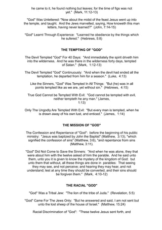 he came to it, he found nothing but leaves; for the time of figs was not
                            yet." (Mark, 11:12-13)

  "God" Was Unlettered: "Now about the midst of the feast Jesus went up into
the temple, and taught. And the Jews marvelled, saying, How knoweth this man
                letters, having never learned?" (John, 7:14-15)

"God" Learnt Through Experience: "Learned he obedience by the things which
                       he sufered." (Hebrews, 5:8)


                         THE TEMPTING OF "GOD"

The Devil Tempted "God" For 40 Days: "And immediately the spirit driveth him
 into the wilderness. And he was there in the wilderness forty days, tempted
                         of Satan." (Mark, 1:12-13)

The Devil Tempted "God" Continuously: "And when the devil had ended all the
       temptation, he departed from him for a season." (Luke, 4:13)

    Like the Sinners, "God" Was Tempted In All Things: "But (he) was in all
       points tempted like as we are, yet without sin." (Hebrews, 4:15)

  True God Cannot be Tempted With Evil: "God cannot be tempted with evil,
                  neither tempteth he any man." (James,
                                   1:13)

Only The Ungodly Are Tempted With Evil: "But every man is tempted, when he
         is drawn away of his own lust, and enticed." (James, 1:14)


                          THE MISSION OF "GOD"

 The Confession and Repentance of "God": before the beginning of his public
  ministry: "Jesus was baptized by John the Baptist" (Matthew, 3:13), "which
  signified the confession of sins" (Matthew, 3:6), "and repentance from sins
                                 (Matthew, 3:11).

 "God" Did Not Come to Save the Sinners: "And when he was alone, they that
  were about him with the twelve asked of him the parable. And he said unto
   them, unto you it is given to know the mystery of the kingdom of God: but
   unto them that without, all these things are done in parables: That seeing
      they may see, and not perceive; and hearing they may hear, and not
  understand; lest at any time they should be converted, and their sins should
                       be forgiven them." (Mark, 4:10-12)


                             THE RACIAL "GOD"

   "God" Was a Tribal Jew: "The lion of the tribe of Juda." (Revelation, 5:5)

"God" Came For The Jews Only: "But he answered and said, I am not sent but
        unto the lost sheep of the house of Israel." (Matthew, 15:24)

     Racial Discrimination of "God": "These twelve Jesus sent forth, and
 