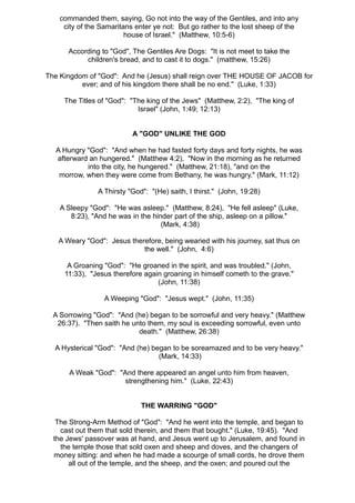 commanded them, saying, Go not into the way of the Gentiles, and into any
     city of the Samaritans enter ye not: But go rather to the lost sheep of the
                         house of Israel." (Matthew, 10:5-6)

      According to "God", The Gentiles Are Dogs: "It is not meet to take the
           children's bread, and to cast it to dogs." (matthew, 15:26)

The Kingdom of "God": And he (Jesus) shall reign over THE HOUSE OF JACOB for
          ever; and of his kingdom there shall be no end." (Luke, 1:33)

     The Titles of "God": "The king of the Jews" (Matthew, 2:2), "The king of
                            Israel" (John, 1:49; 12:13)


                           A "GOD" UNLIKE THE GOD

  A Hungry "God": "And when he had fasted forty days and forty nights, he was
  afterward an hungered." (Matthew 4:2), "Now in the morning as he returned
           into the city, he hungered." (Matthew, 21:18), "and on the
   morrow, when they were come from Bethany, he was hungry." (Mark, 11:12)

                A Thirsty "God": "(He) saith, I thirst." (John, 19:28)

    A Sleepy "God": "He was asleep." (Matthew, 8:24), "He fell asleep" (Luke,
       8:23), "And he was in the hinder part of the ship, asleep on a pillow."
                                    (Mark, 4:38)

   A Weary "God": Jesus therefore, being wearied with his journey, sat thus on
                            the well." (John, 4:6)

      A Groaning "God": "He groaned in the spirit, and was troubled." (John,
     11:33), "Jesus therefore again groaning in himself cometh to the grave."
                                  (John, 11:38)

                  A Weeping "God": "Jesus wept." (John, 11:35)

  A Sorrowing "God": "And (he) began to be sorrowful and very heavy." (Matthew
   26:37). "Then saith he unto them, my soul is exceeding sorrowful, even unto
                            death." (Matthew, 26:38)

  A Hysterical "God": "And (he) began to be soreamazed and to be very heavy."
                                  (Mark, 14:33)

       A Weak "God": "And there appeared an angel unto him from heaven,
                      strengthening him." (Luke, 22:43)


                              THE WARRING "GOD"

   The Strong-Arm Method of "God": "And he went into the temple, and began to
    cast out them that sold therein, and them that bought." (Luke, 19:45). "And
  the Jews' passover was at hand, and Jesus went up to Jerusalem, and found in
    the temple those that sold oxen and sheep and doves, and the changers of
  money sitting: and when he had made a scourge of small cords, he drove them
       all out of the temple, and the sheep, and the oxen; and poured out the
 
