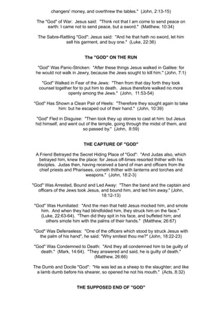 changers' money, and overthrew the tables." (John, 2:13-15)

  The "God" of War: Jesus said: "Think not that I am come to send peace on
       earth: I came not to send peace, but a sword." (Matthew, 10:34)

  The Sabre-Rattling "God": Jesus said: "And he that hath no sword, let him
              sell his garment, and buy one." (Luke, 22:36)


                          The "GOD" ON THE RUN

  "God" Was Panic-Stricken: "After these things Jesus walked in Galilee: for
 he would not walk in Jewry, because the Jews sought to kill him." (John, 7:1)

    "God" Walked in Fear of the Jews: "Then from that day forth they took
   counsel together for to put him to death. Jesus therefore walked no more
                 openly among the Jews." (John, 11:53-54)

"God" Has Shown a Clean Pair of Heels: "Therefore they sought again to take
           him: but he escaped out of their hand." (John, 10:39)

 "God" Fled in Disguise: "Then took they up stones to cast at him: but Jesus
 hid himself, and went out of the temple, going through the midst of them, and
                         so passed by." (John, 8:59)


                         THE CAPTURE OF "GOD"

 A Friend Betrayed the Secret Hiding Place of "God": "And Judas also, which
   betrayed him, knew the place: for Jesus off-times resorted thither with his
  disciples. Judas then, having received a band of man and officers from the
   chief priests and Pharisees, cometh thither with lanterns and torches and
                           weapons." (John, 18:2-3)

"God" Was Arrested, Bound and Led Away: "Then the band and the captain and
  officers of the Jews took Jesus, and bound him, and led him away." (John,
                                   18:12-13)

"God" Was Humiliated: "And the men that held Jesus mocked him, and smote
   him. And when they had blindfolded him, they struck him on the face."
   (Luke, 22:63-64). "Then did they spit in his face, and buffeted him; and
     others smote him with the palms of their hands." (Matthew, 26:67)

"God" Was Defenseless: "One of the officers which stood by struck Jesus with
   the palm of his hand", he said: "Why smitest thou me?" (John, 18:22-23)

"God" Was Condemned to Death: "And they all condemned him to be guilty of
   death." (Mark, 14:64). "They answered and said, he is guilty of death."
                             (Matthew, 26:66)

The Dumb and Docile "God": "He was led as a sheep to the slaughter; and like
 a lamb dumb before his shearer, so opened he not his mouth." (Acts, 8:32)


                      THE SUPPOSED END OF "GOD"
 