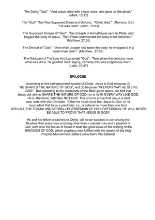 The Dying "God": "And Jesus cried with a loud voice, and gave up the ghost."
                                      (Mark, 15:37)

       The "God" That Was Supposed Dead and Defunct: "Christ died." (Romans, 5:6).
                              "He was dead". (John, 19:33)

       The Supposed Corpse of "God": "he (Joseph of Arimathaea) went to Pilate, and
        begged the body of Jesus. Then Pilate commanded the body to be delivered."
                                     (Matthew, 27:58)

       The Shroud of "God": "And when Joseph had taken the body, he wrapped it in a
                           clean linen cloth." (Matthew, 27:59)

        The Orbituary of The Late And Lamented "God": "Now when the centurion saw
         what was done, he glorified God, saying, certainly this was a righteous man."
                                        (Luke, 23:47)


                                         EPILOGUE

         According to this self-appointed apostle of Christ, Jesus is God because: (i)
    "HE SHARED THE NATURE OF GOD", and (ii) because "IN EVERY WAY HE IS LIKE
        GOD". But according to the quotations of the Bible given above, we find that
   Jesus did neither SHARE THE NATURE OF GOD nor is he IN EVERY WAY LIKE GOD.
          He is, therefore, definitely NOT God! The onus to prove that Jesus is God
         now rests with this Christian. Either he must prove that Jesus is God, or he
           must admit that he is a polytheist, i.e., a believer in more than one God.
WITH ALL THE TRICKS AND VERBAL LEGERDEMAIN OF HIS PROFESSION, HE WILL NEVER
                         BE ABLE TO PROVE THAT JESUS IS GOD!!

         He and his fellow-preachers in Christ, will never succeed in convincing the
         Muslims that Jesus was anything other than a natural man and a prophet of
        God, sent unto the house of Israel to bear the good news of the coming of the
        KINGDOM OF GOD, which prophecy was fulfilled with the advent of the Holy
                   Prophet Muhammed (Sallal Laahu Alaihi Wa Sallam)!
 