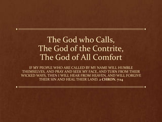 The God who Calls,
The God of the Contrite,
The God of All Comfort
IF MY PEOPLE WHO ARE CALLED BY MY NAME WILL HUMBLE
THEMSELVES, AND PRAY AND SEEK MY FACE, AND TURN FROM THEIR
WICKED WAYS, THEN I WILL HEAR FROM HEAVEN, AND WILL FORGIVE
THEIR SIN AND HEAL THEIR LAND. 2 CHRON. 7:14
 