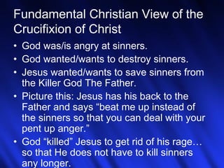 Fundamental Christian View of the 
Crucifixion of Christ 
• God was/is angry at sinners. 
• God wanted/wants to destroy sinners. 
• Jesus wanted/wants to save sinners from 
the Killer God The Father. 
• Picture this: Jesus has his back to the 
Father and says “beat me up instead of 
the sinners so that you can deal with your 
pent up anger.” 
• God “killed” Jesus to get rid of his rage… 
so that He does not have to kill sinners 
any longer. 
10 
 