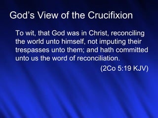God’s View of the Crucifixion 
To wit, that God was in Christ, reconciling 
the world unto himself, not imputing their 
trespasses unto them; and hath committed 
unto us the word of reconciliation. 
(2Co 5:19 KJV) 
11 
 