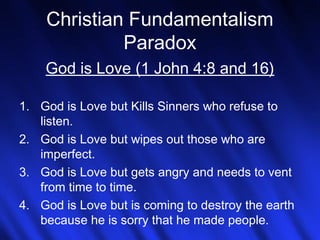 Christian Fundamentalism 
12 
Paradox 
God is Love (1 John 4:8 and 16) 
1. God is Love but Kills Sinners who refuse to 
listen. 
2. God is Love but wipes out those who are 
imperfect. 
3. God is Love but gets angry and needs to vent 
from time to time. 
4. God is Love but is coming to destroy the earth 
because he is sorry that he made people. 
 