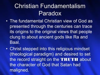 Christian Fundamentalism 
13 
Paradox 
• The fundamental Christian view of God as 
presented through the centuries can trace 
its origins to the original views that people 
clung to about ancient gods like Ra and 
Baal. 
• Christ stepped into this religious mindset 
(theological paradigm) and desired to set 
the record straight on the TRUTH about 
the character of God that Satan had 
maligned. 
 