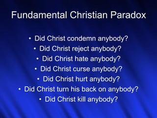 Fundamental Christian Paradox 
• Did Christ condemn anybody? 
• Did Christ reject anybody? 
• Did Christ hate anybody? 
• Did Christ curse anybody? 
• Did Christ hurt anybody? 
• Did Christ turn his back on anybody? 
• Did Christ kill anybody? 
14 
 