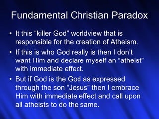 Fundamental Christian Paradox 
• It this “killer God” worldview that is 
responsible for the creation of Atheism. 
• If this is who God really is then I don’t 
want Him and declare myself an “atheist” 
with immediate effect. 
• But if God is the God as expressed 
through the son “Jesus” then I embrace 
Him with immediate effect and call upon 
all atheists to do the same. 
15 
 