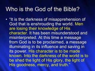 Who is the God of the Bible? 
• “It is the darkness of misapprehension of 
God that is enshrouding the world. Men 
are losing their knowledge of His 
character. It has been misunderstood and 
misinterpreted. At this time a message 
from God is to be proclaimed, a message 
illuminating in its influence and saving in 
its power. His character is to be made 
known. Into the darkness of the world is to 
be shed the light of His glory, the light of 
His goodness, mercy, and truth.” 
18 
 