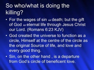 So who/what is doing the 
killing? 
• For the wages of sin is death; but the gift 
of God is eternal life through Jesus Christ 
our Lord. (Romans 6:23 KJV) 
• God created the universe to function as a 
circle, Himself at the centre of the circle as 
the original Source of life, and love and 
every good thing. 
• Sin, on the other hand , is a departure 
from God’s circle of beneficent love. 
20 
 
