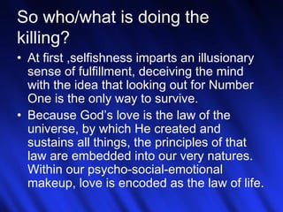 So who/what is doing the 
killing? 
• At first ,selfishness imparts an illusionary 
sense of fulfillment, deceiving the mind 
with the idea that looking out for Number 
One is the only way to survive. 
• Because God’s love is the law of the 
universe, by which He created and 
sustains all things, the principles of that 
law are embedded into our very natures. 
Within our psycho-social-emotional 
makeup, love is encoded as the law of life. 
22 
 