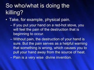 So who/what is doing the 
killing? 
• Take, for example, physical pain. 
– If you put your hand on a red-hot stove, you 
will feel the pain of the destruction that is 
beginning to occur. 
– Without pain, the destruction of your hand is 
sure. But the pain serves as a helpful warning 
that something is wrong, which causes you to 
pull your hand away from the source of heat. 
– Pain is a very wise divine invention. 
24 
 