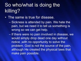 So who/what is doing the 
killing? 
• The same is true for disease. 
– Sickness is attended by pain. We hate the 
pain, but we need it to tell us something is 
wrong so we can get help. 
– If there were no pain involved in disease, we 
would simply drop dead one day without 
notice ,with no opportunity to solve the 
problem. God is not the source of the pain, 
although He created the physical laws that 
make pain possible. 
25 
 