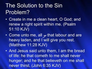 The Solution to the Sin 
Problem? 
• Create in me a clean heart, O God; and 
renew a right spirit within me. (Psalm 
51:10 KJV) 
• Come unto me, all ye that labour and are 
heavy laden, and I will give you rest. 
(Matthew 11:28 KJV) 
• And Jesus said unto them, I am the bread 
of life: he that cometh to me shall never 
hunger; and he that believeth on me shall 
never thirst. (John 6:35 KJV) 
26 
 