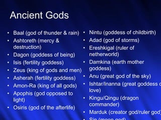 4 
Ancient Gods 
• Baal (god of thunder & rain) 
• Ashtoreth (mercy & 
destruction) 
• Dagon (goddess of being) 
• Isis (fertility goddess) 
• Zeus (king of gods and men) 
• Asherah (fertility goddess) 
• Amon-Ra (king of all gods) 
• Apophis (god opposed to 
light) 
• Osiris (god of the afterlife) 
• Nintu (goddess of childbirth) 
• Adad (god of storms) 
• Ereshkigal (ruler of 
netherworld) 
• Damkina (earth mother 
goddess) 
• Anu (great god of the sky) 
• Ishtar/Inanna (great goddess of 
love) 
• Kingu/Qingu (dragon 
commander) 
• Marduk (creator god/ruler god) 
• Sin (moon god) 
 