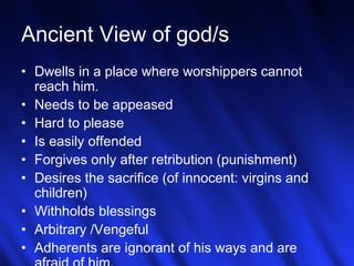 Ancient View of god/s 
• Dwells in a place where worshippers cannot 
reach him. 
• Needs to be appeased 
• Hard to please 
• Is easily offended 
• Forgives only after retribution (punishment) 
• Desires the sacrifice (of innocent: virgins and 
children) 
• Withholds blessings 
• Arbitrary /Vengeful 
• Adherents are ignorant of his ways and 5 
are 
afraid of him. 
 