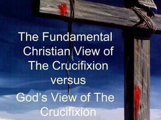 9 
The Fundamental 
Christian View of 
The Crucifixion 
versus 
God’s View of The 
Crucifixion 
 