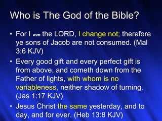 16
Who is The God of the Bible?
• For I am the LORD, I change not; therefore
ye sons of Jacob are not consumed. (Mal
3:6 KJV)
• Every good gift and every perfect gift is
from above, and cometh down from the
Father of lights, with whom is no
variableness, neither shadow of turning.
(Jas 1:17 KJV)
• Jesus Christ the same yesterday, and to
day, and for ever. (Heb 13:8 KJV)
 