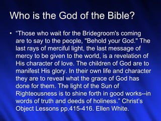 19
Who is the God of the Bible?
• “Those who wait for the Bridegroom's coming
are to say to the people, "Behold your God." The
last rays of merciful light, the last message of
mercy to be given to the world, is a revelation of
His character of love. The children of God are to
manifest His glory. In their own life and character
they are to reveal what the grace of God has
done for them. The light of the Sun of
Righteousness is to shine forth in good works--in
words of truth and deeds of holiness.” Christ’s
Object Lessons pp.415-416. Ellen White.
 