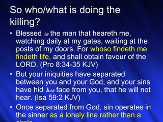 21
So who/what is doing the
killing?
• Blessed is the man that heareth me,
watching daily at my gates, waiting at the
posts of my doors. For whoso findeth me
findeth life, and shall obtain favour of the
LORD. (Pro 8:34-35 KJV)
• But your iniquities have separated
between you and your God, and your sins
have hid his face from you, that he will not
hear. (Isa 59:2 KJV)
• Once separated from God, sin operates in
the sinner as a lonely line rather than a
 
