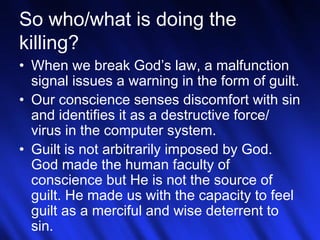 23
So who/what is doing the
killing?
• When we break God’s law, a malfunction
signal issues a warning in the form of guilt.
• Our conscience senses discomfort with sin
and identifies it as a destructive force/
virus in the computer system.
• Guilt is not arbitrarily imposed by God.
God made the human faculty of
conscience but He is not the source of
guilt. He made us with the capacity to feel
guilt as a merciful and wise deterrent to
sin.
 
