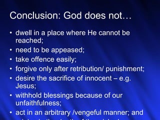 27
Conclusion: God does not…
• dwell in a place where He cannot be
reached;
• need to be appeased;
• take offence easily;
• forgive only after retribution/ punishment;
• desire the sacrifice of innocent – e.g.
Jesus;
• withhold blessings because of our
unfaithfulness;
• act in an arbitrary /vengeful manner; and
 