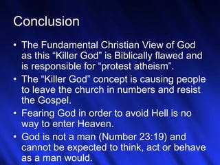 28
Conclusion
• The Fundamental Christian View of God
as this “Killer God” is Biblically flawed and
is responsible for “protest atheism”.
• The “Killer God” concept is causing people
to leave the church in numbers and resist
the Gospel.
• Fearing God in order to avoid Hell is no
way to enter Heaven.
• God is not a man (Number 23:19) and
cannot be expected to think, act or behave
as a man would.
 
