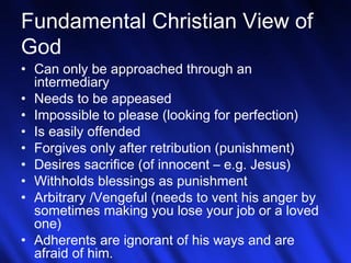 6
Fundamental Christian View of
God
• Can only be approached through an
intermediary
• Needs to be appeased
• Impossible to please (looking for perfection)
• Is easily offended
• Forgives only after retribution (punishment)
• Desires sacrifice (of innocent – e.g. Jesus)
• Withholds blessings as punishment
• Arbitrary /Vengeful (needs to vent his anger by
sometimes making you lose your job or a loved
one)
• Adherents are ignorant of his ways and are
afraid of him.
 