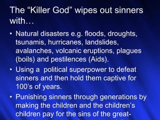 7
The “Killer God” wipes out sinners
with…
• Natural disasters e.g. floods, droughts,
tsunamis, hurricanes, landslides,
avalanches, volcanic eruptions, plagues
(boils) and pestilences (Aids).
• Using a political superpower to defeat
sinners and then hold them captive for
100’s of years.
• Punishing sinners through generations by
making the children and the children’s
children pay for the sins of the great-
 