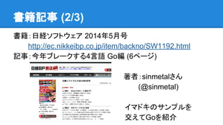 書籍記事 (2/3)
書籍：日経ソフトウェア 2014年5月号　　
　　　http://ec.nikkeibp.co.jp/item/backno/SW1192.html
記事：今年ブレークする4言語 Go編 (6ページ)
　　著者：sinmetalさん
　　　　　(@sinmetal)
イマドキのサンプルを
交えてGoを紹介
 