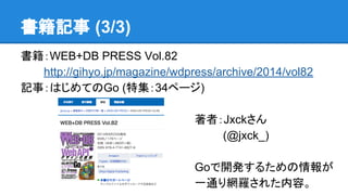 書籍記事 (3/3)
書籍：WEB+DB PRESS Vol.82
　　　http://gihyo.jp/magazine/wdpress/archive/2014/vol82
記事：はじめてのGo (特集：34ページ)
著者：Jxckさん
　 (@jxck_)
Goで開発するための情報が
一通り網羅された内容。
 