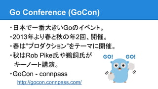 Go Conference (GoCon)
・日本で一番大きいGoのイベント。
・2013年より春と秋の年2回、開催。
・春は”プロダクション”をテーマに開催。
・秋はRob Pike氏や鵜飼氏が
　キーノート講演。
・GoCon - connpass
http://gocon.connpass.com/
 