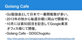 Golang Cafe
・Go勉強会として日本で一番開催数が多い。
・2013年の秋から毎週日曜に岡山で開催中。
・10月には第50回目を記念してGoogle東京
　オフィス様にて開催。
・Golang Cafe - GDGChugoku
　https://sites.google.com/site/gdgchugokuofficial/sourcereading/golang-cafe
 