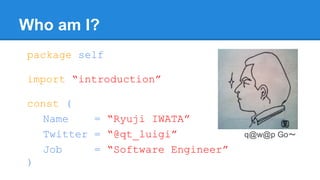 Who am I?
package self
import “introduction”
const (
Name = “Ryuji IWATA”
Twitter = “@qt_luigi”
Job = “Software Engineer”
)
q@w@p Go〜
 