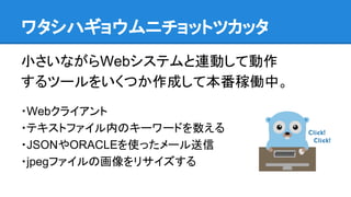 ワタシハギョウムニチョットツカッタ
小さいながらWebシステムと連動して動作
するツールをいくつか作成して本番稼働中。
・Webクライアント
・テキストファイル内のキーワードを数える
・JSONやORACLEを使ったメール送信
・jpegファイルの画像をリサイズする
 