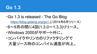 Go 1.3
・Go 1.3 is released - The Go Blog
https://blog.golang.org/go1.3（2014年6月リリース）
・6〜9月の間に4回(1.3.0〜1.3.3)リリース。
・Windows 2000がサポート外に。
・コンパイラやリンカのリファクタリングで
　大量ソース時のコンパイル速度が向上。
 
