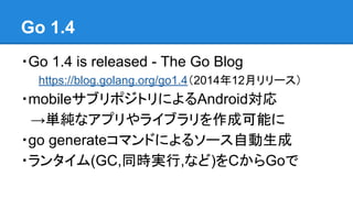 Go 1.4
・Go 1.4 is released - The Go Blog
https://blog.golang.org/go1.4（2014年12月リリース）
・mobileサブリポジトリによるAndroid対応
　→単純なアプリやライブラリを作成可能に
・go generateコマンドによるソース自動生成
・ランタイム(GC,同時実行,など)をCからGoで
 
