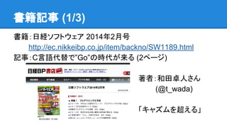 書籍記事 (1/3)
書籍：日経ソフトウェア 2014年2月号
　　　http://ec.nikkeibp.co.jp/item/backno/SW1189.html
記事：C言語代替で”Go”の時代が来る (2ページ)
著者：和田卓人さん
　　　 (@t_wada)
「キャズムを超える」
 