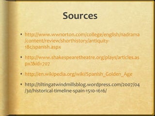 Sources
 http://www.wwnorton.com/college/english/nadrama
/content/review/shorthistory/antiquity-
18c/spanish.aspx
 http://www.shakespearetheatre.org/plays/articles.as
px?&id=707
 http://en.wikipedia.org/wiki/Spanish_Golden_Age
 http://tiltingatwindmillsblog.wordpress.com/2007/04
/30/historical-timeline-spain-1510-1616/
 