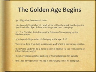 The Golden Age Begins
 1547 Miguel de Cervantes is born
 1562 Lope de Vega is born in Madrid. He will be the spark that begins the
Spanish Golden Age of theatre writing more than 1,000 plays
 1571 The Christian fleet destroys the Ottoman Navy opining up the
Mediterranean
 1574 Lope de Vega writes his first play at the age of 12!
 The Corral de la Cruz, built in 1579, was Madrid’s first permanent theater.
 1600 Pedro Calderón de la Barca is born in Madrid. He too will become an
influential playwright
 1605 Cervantes publishes part one of his masterpiece Don Quixote
 1613 Lope de Vega writes The Dog in the Manger, one of his best plays.
 