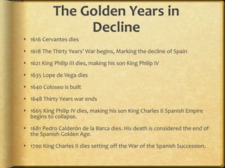 The Golden Years in
Decline
 1616 Cervantes dies
 1618 The Thirty Years’ War begins, Marking the decline of Spain
 1621 King Philip III dies, making his son King Philip IV
 1635 Lope de Vega dies
 1640 Coloseo is built
 1648 Thirty Years war ends
 1665 King Philip IV dies, making his son King Charles II Spanish Empire
begins to collapse.
 1681 Pedro Calderón de la Barca dies. His death is considered the end of
the Spanish Golden Age.
 1700 King Charles II dies setting off the War of the Spanish Succession.
 